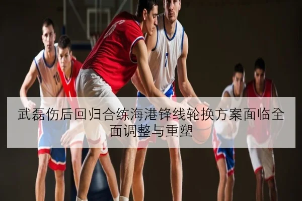 武磊伤后回归合练海港锋线轮换方案面临全面调整与重塑