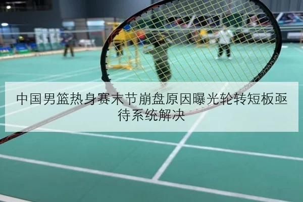 中国男篮热身赛末节崩盘原因曝光轮转短板亟待系统解决